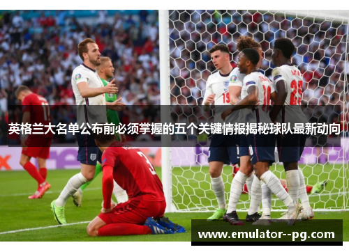 英格兰大名单公布前必须掌握的五个关键情报揭秘球队最新动向