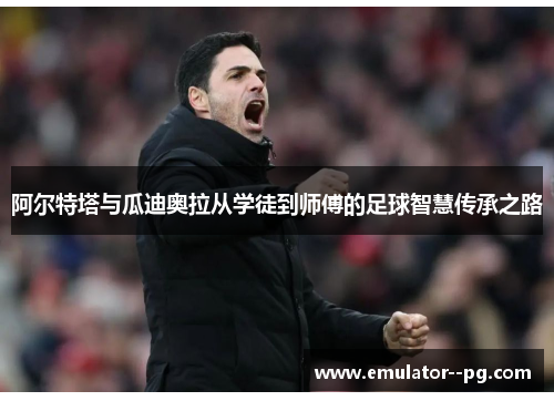 阿尔特塔与瓜迪奥拉从学徒到师傅的足球智慧传承之路 阿尔特塔与瓜迪奥拉从学徒到师傅的足球智慧传承之路