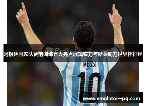阿根廷国家队赛前训练五大亮点展现实力与默契助力世界杯征程
