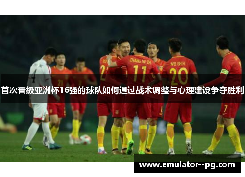 首次晋级亚洲杯16强的球队如何通过战术调整与心理建设争夺胜利