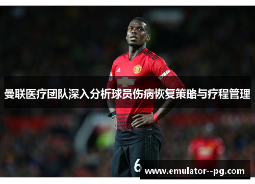 曼联医疗团队深入分析球员伤病恢复策略与疗程管理