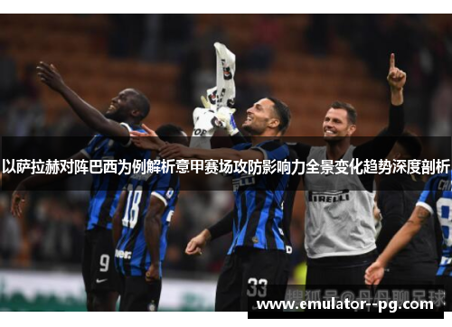 以萨拉赫对阵巴西为例解析意甲赛场攻防影响力全景变化趋势深度剖析 以萨拉赫对阵巴西为例解析意甲赛场攻防影响力全景变化趋势深度剖析