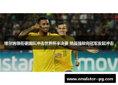 维尔纳领衔德国队冲击世界杯半决赛 挑战强敌向冠军发起冲击 维尔纳领衔德国队冲击世界杯半决赛 挑战强敌向冠军发起冲击