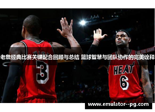 老詹经典比赛关键配合回顾与总结 篮球智慧与团队协作的完美诠释
