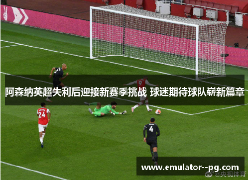 阿森纳英超失利后迎接新赛季挑战 球迷期待球队崭新篇章