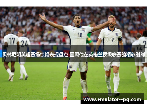 贝林厄姆英超赛场惊艳表现盘点 回顾他在英格兰顶级联赛的精彩时刻 贝林厄姆英超赛场惊艳表现盘点 回顾他在英格兰顶级联赛的精彩时刻